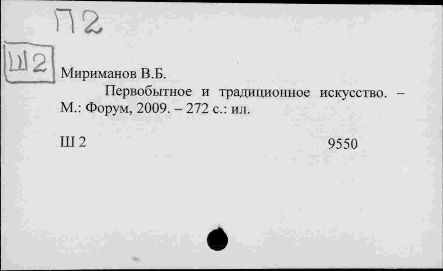 ﻿П2
1)12
Мириманов В.Б.
Первобытное и традиционное искусство. -М.: Форум, 2009. - 272 с.: ил.
Ш2
9550